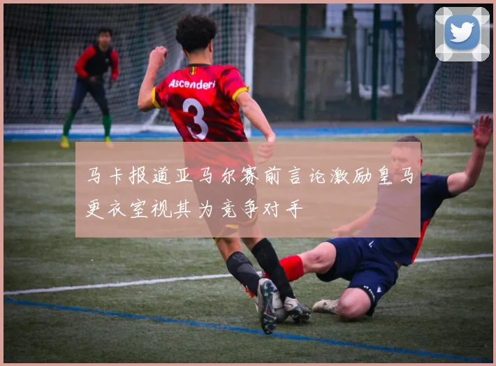 马卡报道亚马尔赛前言论激励皇马更衣室视其为竞争对手
