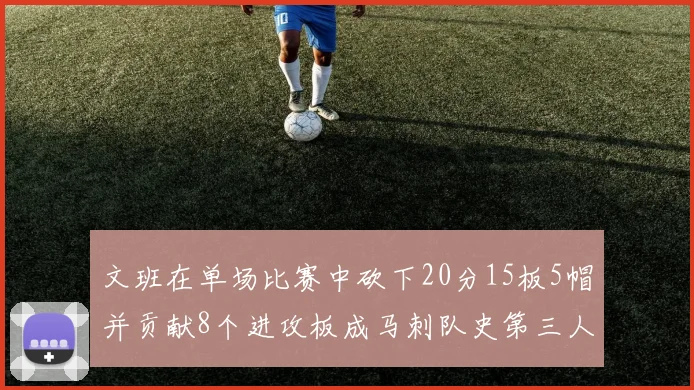文班在单场比赛中砍下20分15板5帽并贡献8个进攻板成马刺队史第三人追平邓肯伟业