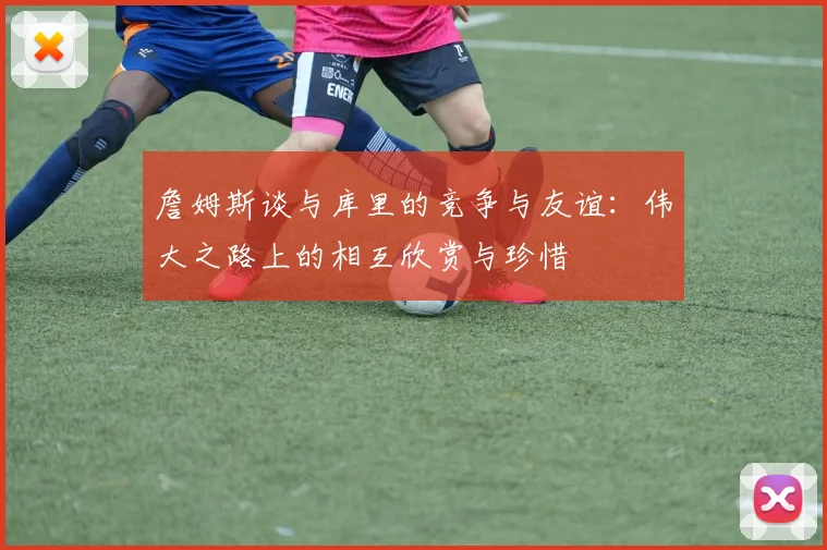 詹姆斯谈与库里的竞争与友谊：伟大之路上的相互欣赏与珍惜