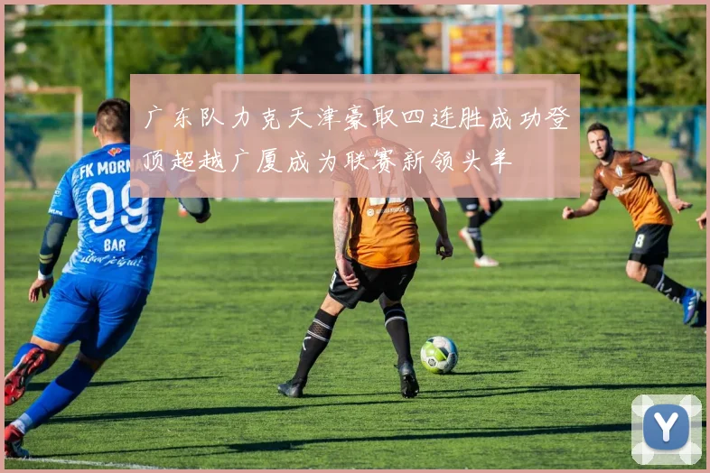 广东队力克天津豪取四连胜成功登顶超越广厦成为联赛新领头羊