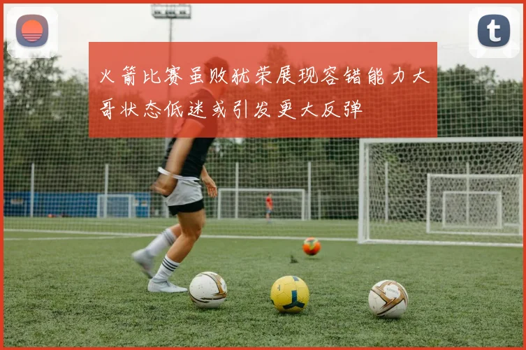 火箭比赛虽败犹荣展现容错能力大哥状态低迷或引发更大反弹