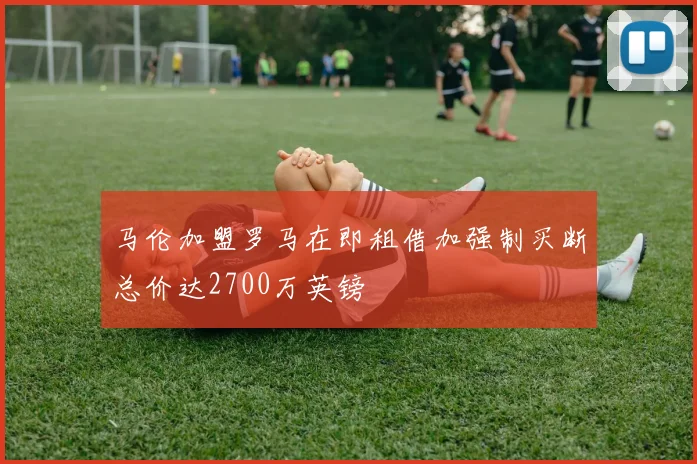 马伦加盟罗马在即租借加强制买断总价达2700万英镑