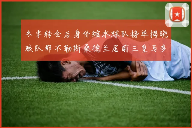 冬季转会后身价缩水球队榜单揭晓狼队那不勒斯桑德兰居前三皇马多特也在其中