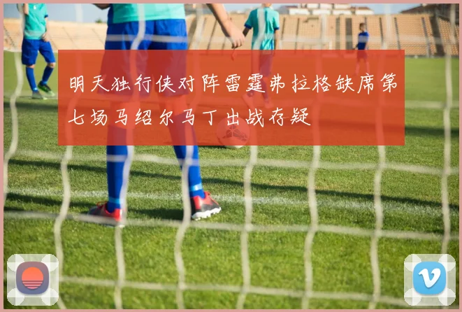 明天独行侠对阵雷霆弗拉格缺席第七场马绍尔马丁出战存疑