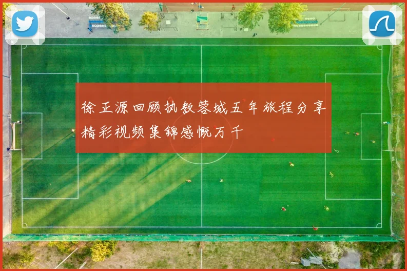 徐正源回顾执教蓉城五年旅程分享精彩视频集锦感慨万千