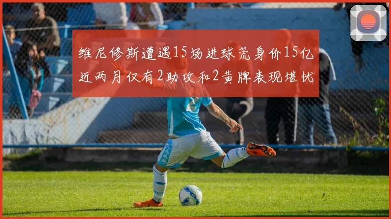 维尼修斯遭遇15场进球荒身价15亿近两月仅有2助攻和2黄牌表现堪忧