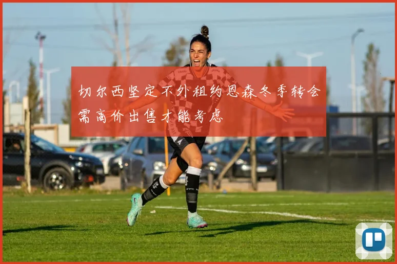 切尔西坚定不外租约恩森冬季转会需高价出售才能考虑