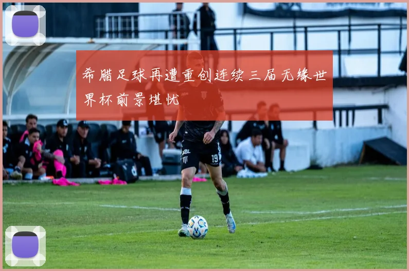希腊足球再遭重创连续三届无缘世界杯前景堪忧