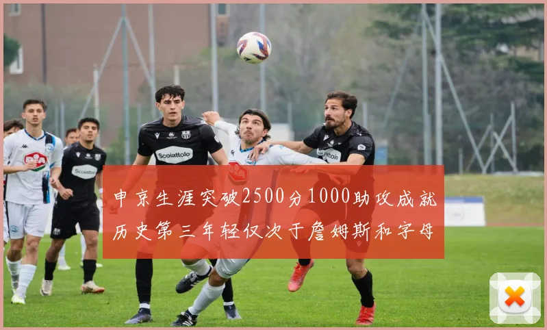 申京生涯突破2500分1000助攻成就历史第三年轻仅次于詹姆斯和字母哥