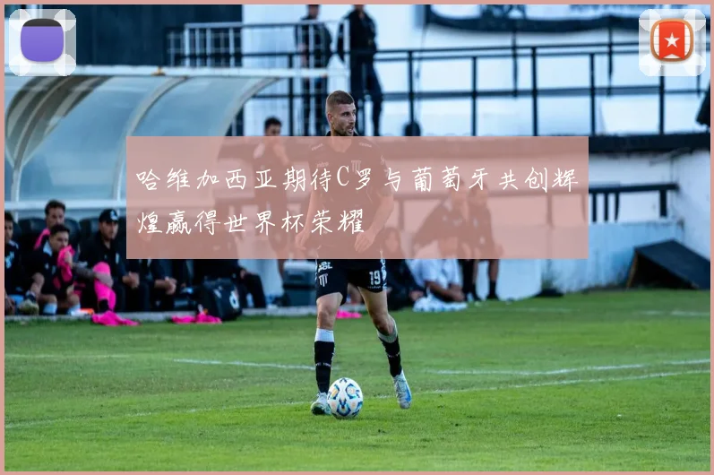哈维加西亚期待C罗与葡萄牙共创辉煌赢得世界杯荣耀