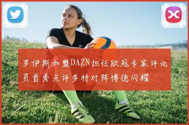 罗伊斯加盟DAZN担任欧冠专家评论员首秀点评多特对阵博德闪耀
