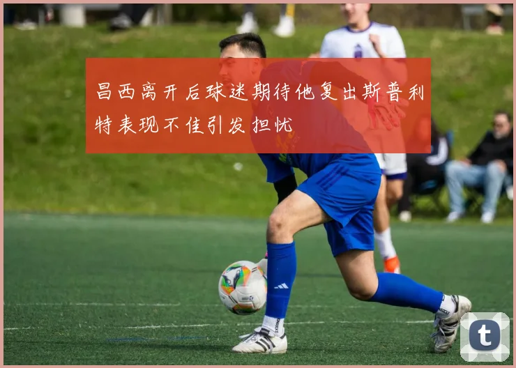 昌西离开后球迷期待他复出斯普利特表现不佳引发担忧