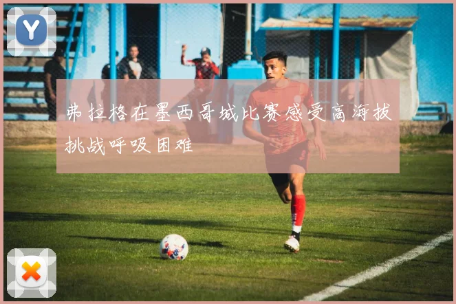 弗拉格在墨西哥城比赛感受高海拔挑战呼吸困难