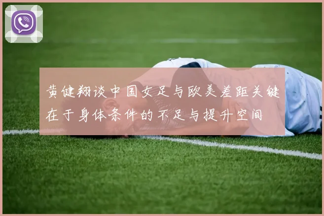 黄健翔谈中国女足与欧美差距关键在于身体条件的不足与提升空间