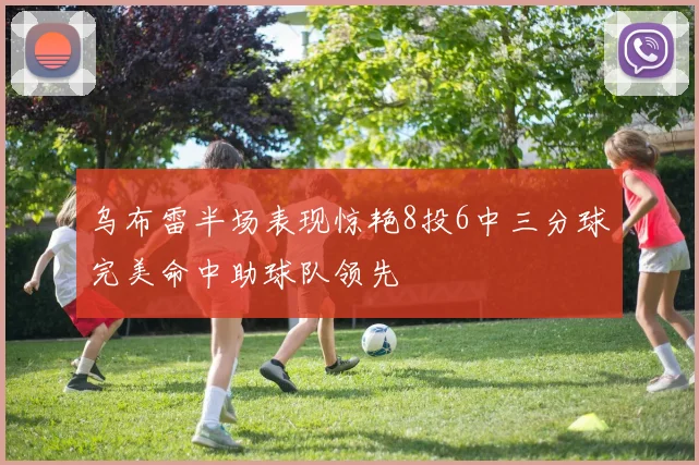 乌布雷半场表现惊艳8投6中三分球完美命中助球队领先