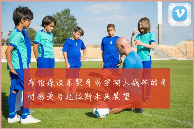 布伦森谈东契奇或穿湖人战袍的奇特感受与达拉斯未来展望