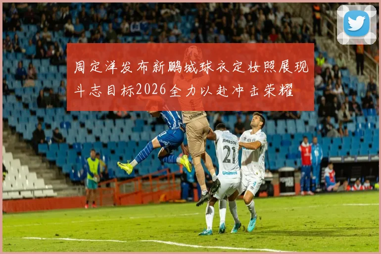 周定洋发布新鹏城球衣定妆照展现斗志目标2026全力以赴冲击荣耀