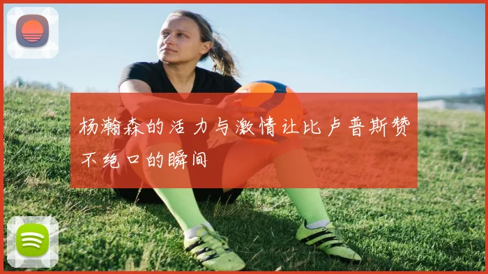 杨瀚森的活力与激情让比卢普斯赞不绝口的瞬间