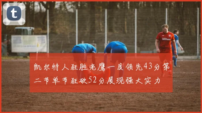 凯尔特人狂胜老鹰一度领先43分第二节单节狂砍52分展现强大实力