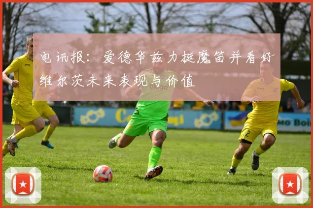 电讯报：爱德华兹力挺魔笛并看好维尔茨未来表现与价值