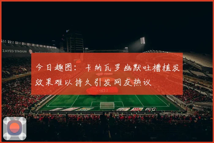 今日趣图：卡纳瓦罗幽默吐槽植发效果难以持久引发网友热议