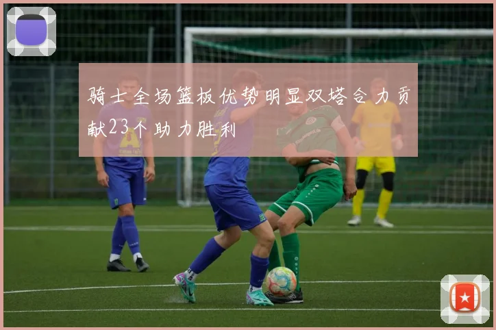 骑士全场篮板优势明显双塔合力贡献23个助力胜利