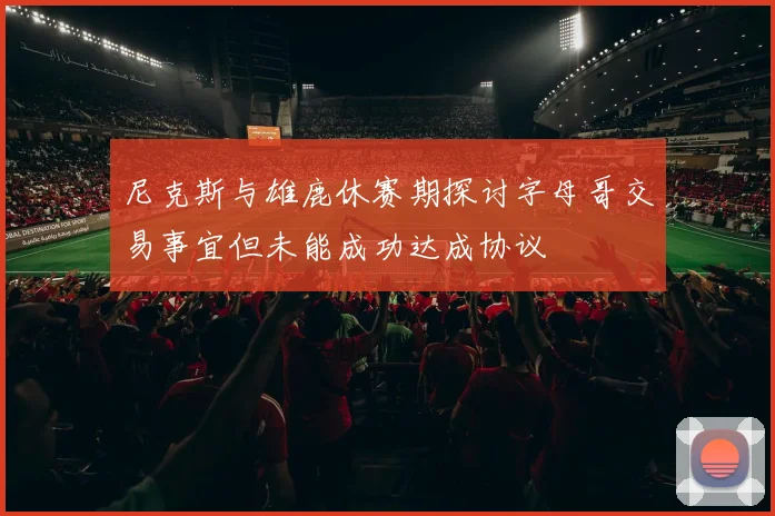 尼克斯与雄鹿休赛期探讨字母哥交易事宜但未能成功达成协议