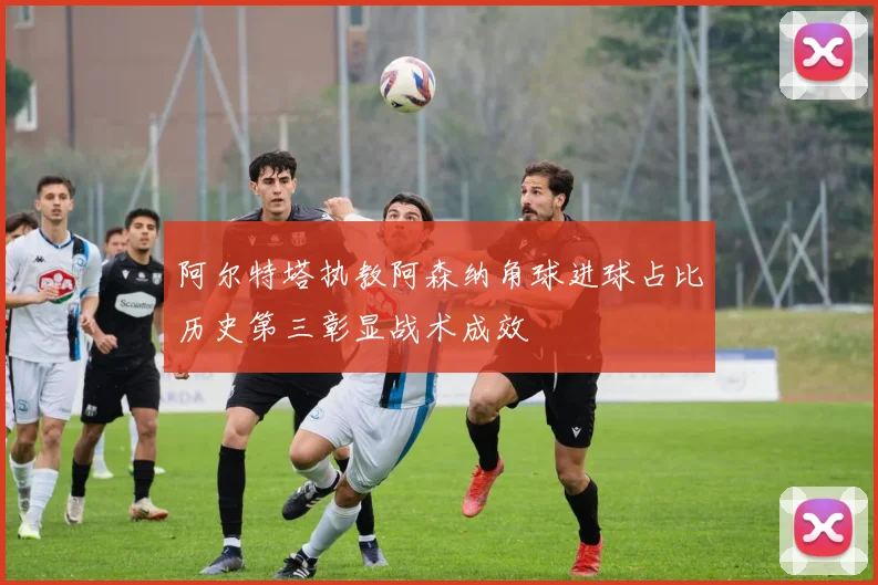 阿尔特塔执教阿森纳角球进球占比历史第三彰显战术成效